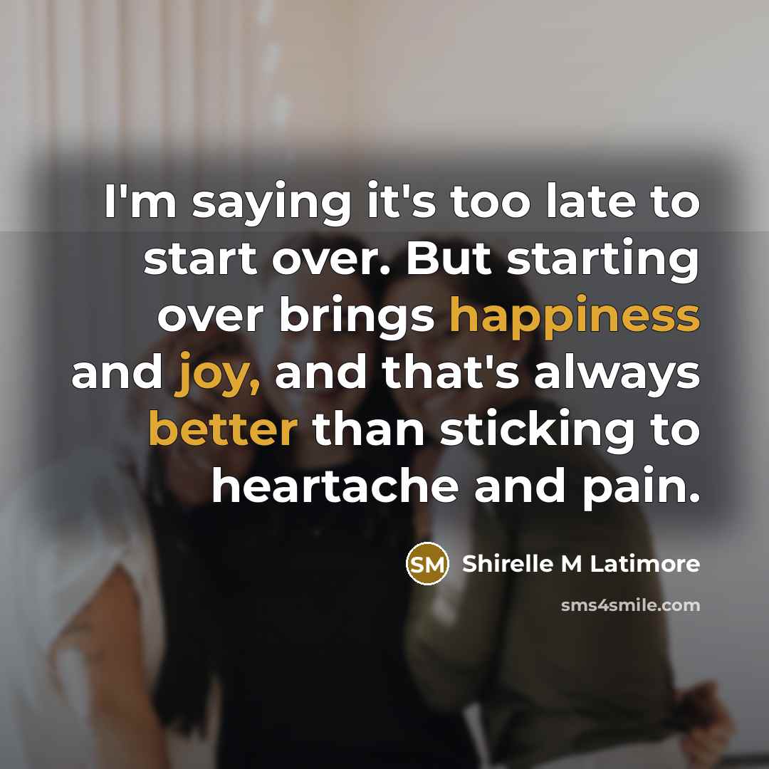 “I'm saying it's too late to start over. But starting over brings happiness and joy, and that's always better than sticking to heartache and pain.” quote by Shirelle M Latimore