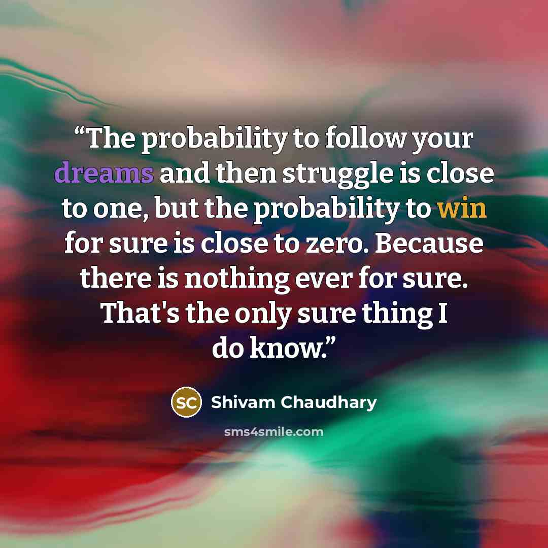 “The probability to follow your dreams and then struggle is close to one, but the probability to win for sure is close to zero. Because there is nothing ever for sure. That's the only sure thing I do know.” quote by Shivam Chaudhary