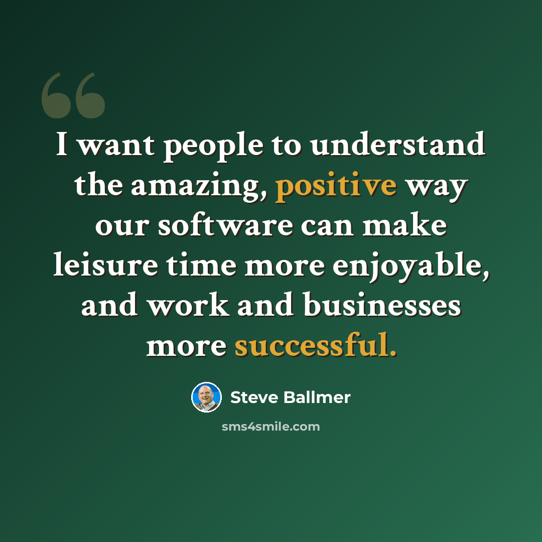 “I want people to understand the amazing, positive way our software can make leisure time more enjoyable, and work and businesses more successful.” quote by Steve Ballmer