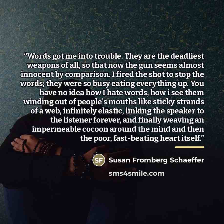 “Words got me into trouble. They are the deadliest weapons of all, so that now the gun seems almost innocent by comparison. I fired the shot to stop the words; they were so busy eating everything up. You have no idea how I hate words, how i see them winding out of people's mouths like sticky…” quote by Susan Fromberg Schaeffer