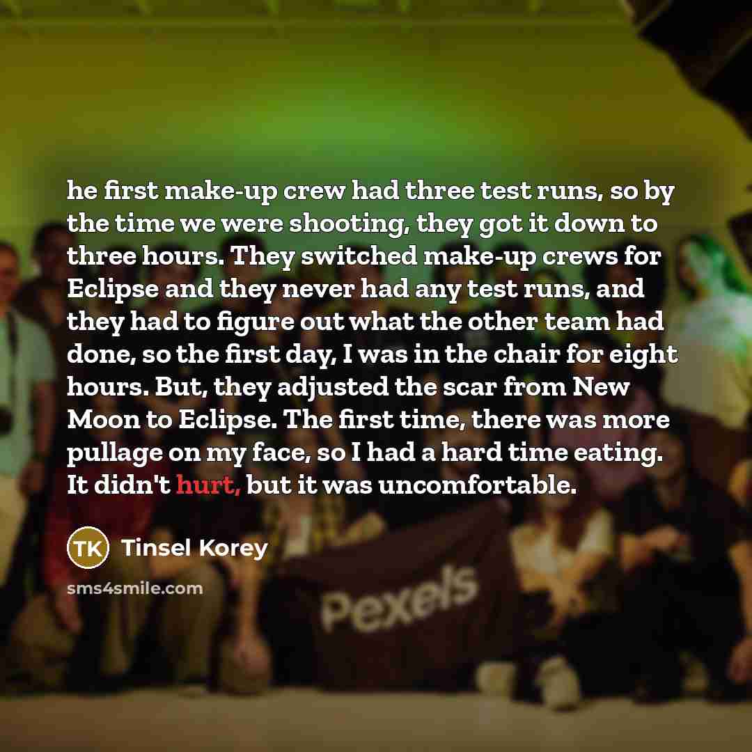 “he first make-up crew had three test runs, so by the time we were shooting, they got it down to three hours. They switched make-up crews for Eclipse and they never had any test runs, and they had to figure out what the other team had done, so the first day, I was in the chair for eight hours. But…” quote by Tinsel Korey