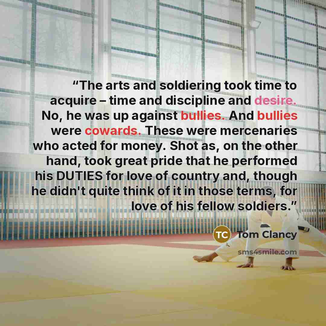 “The arts and soldiering took time to acquire – time and discipline and desire. No, he was up against bullies. And bullies were cowards. These were mercenaries who acted for money. Shot as, on the other hand, took great pride that he performed his DUTIES for love of country and, though he didn't…” quote by Tom Clancy