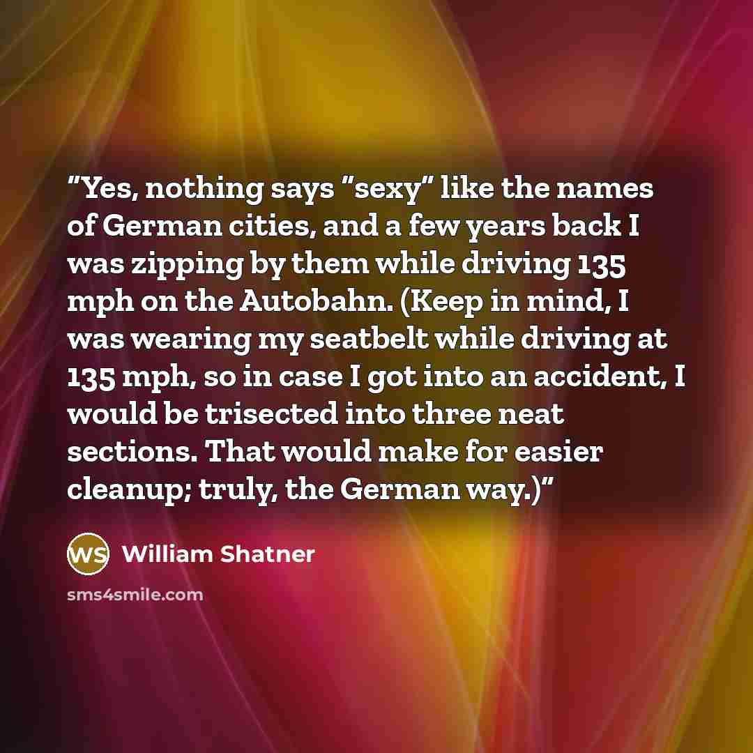 “Yes, nothing says “sexy” like the names of German cities, and a few years back I was zipping by them while driving 135 mph on the Autobahn. (Keep in mind, I was wearing my seatbelt while driving at 135 mph, so in case I got into an accident, I would be trisected into three neat sections. That…” quote by William Shatner