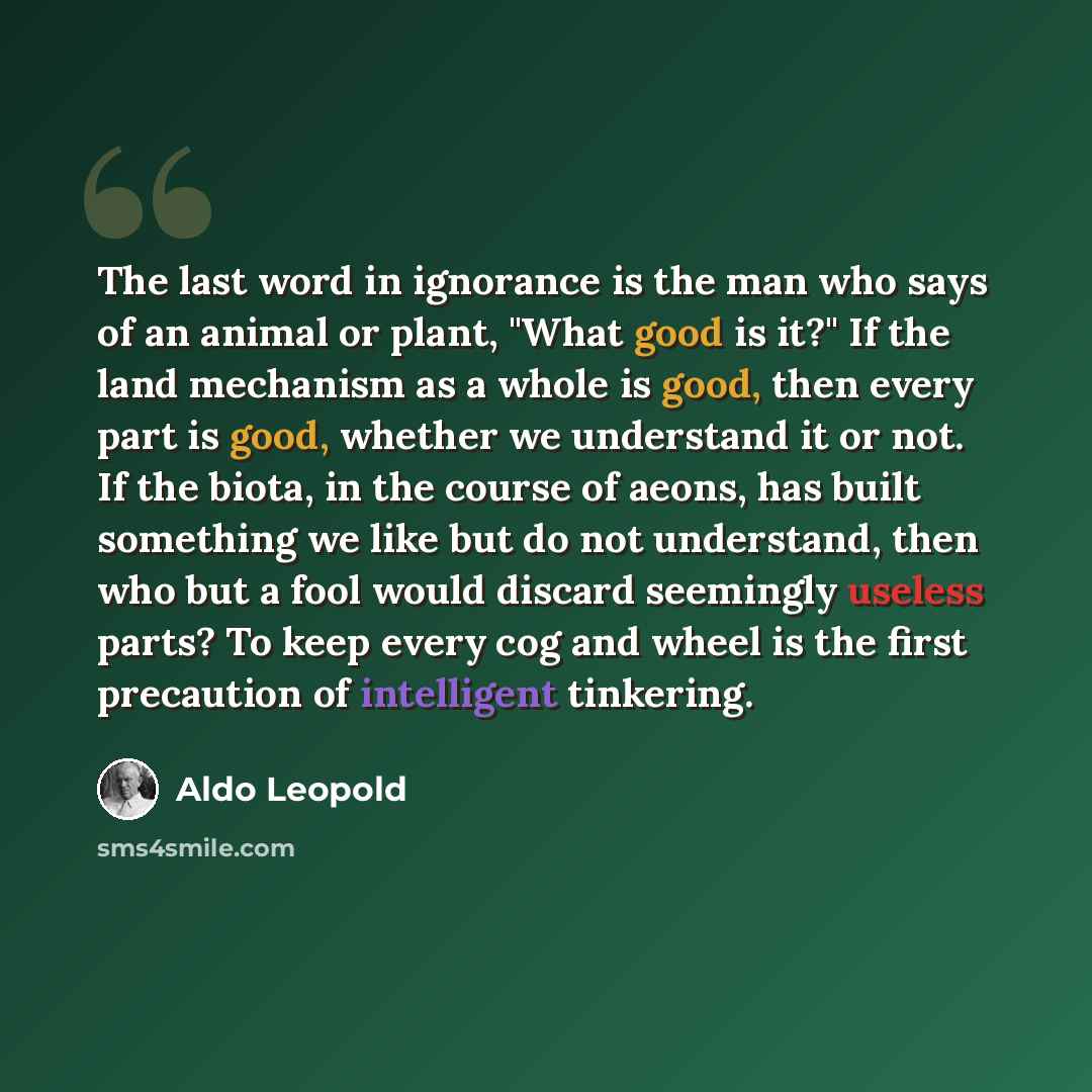 “The last word in ignorance is the man who says of an animal or plant, "What good is it?" If the land mechanism as a whole is good, then every part is good, whether we understand it or not. If the biota, in the course of aeons, has built something we like but do not understand, then who but a fool…” quote by Aldo Leopold