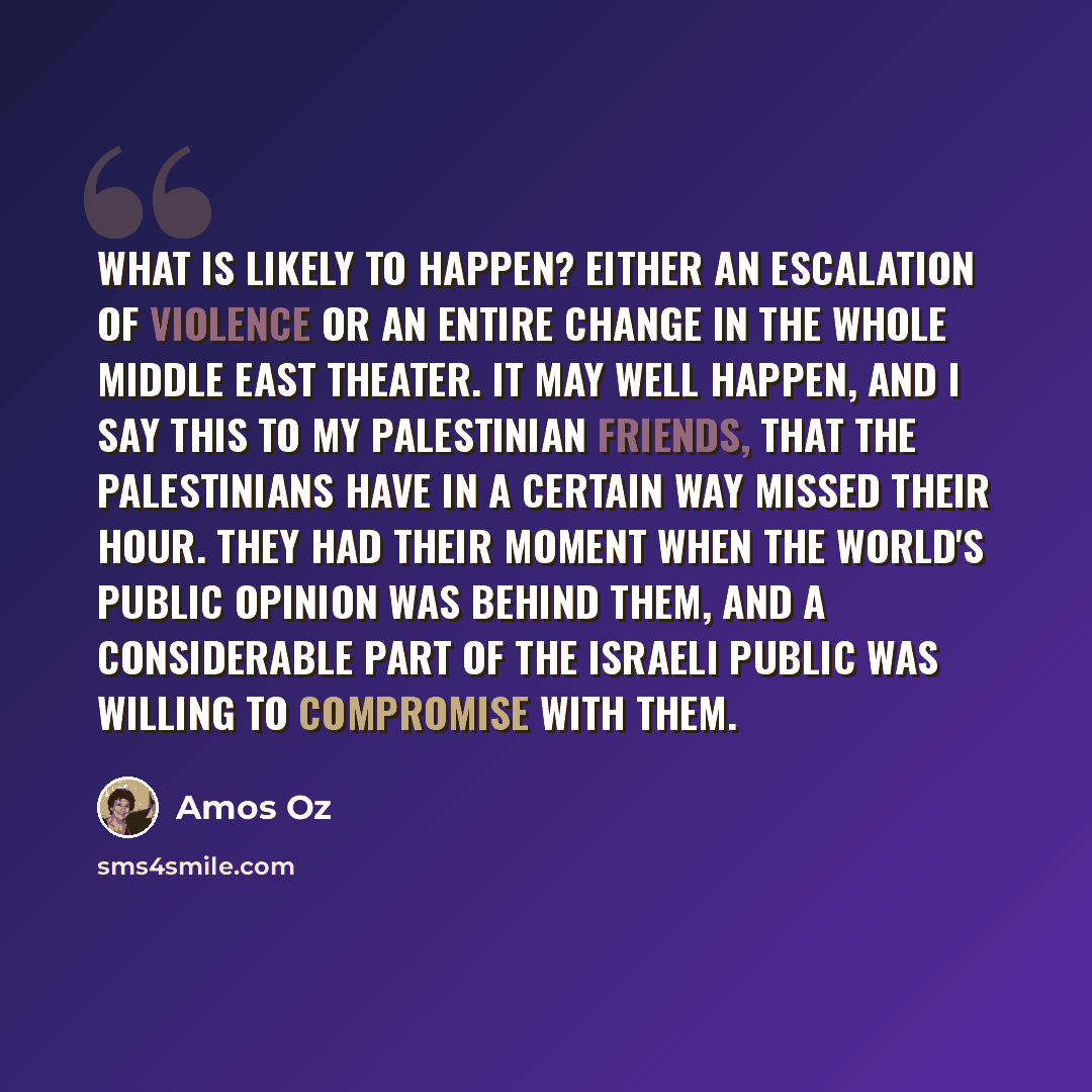 “What is likely to happen? Either an escalation of violence or an entire change in the whole Middle East theater. It may well happen, and I say this to my Palestinian friends, that the Palestinians have in a certain way missed their hour. They had their moment when the world's public opinion was…” quote by Amos Oz