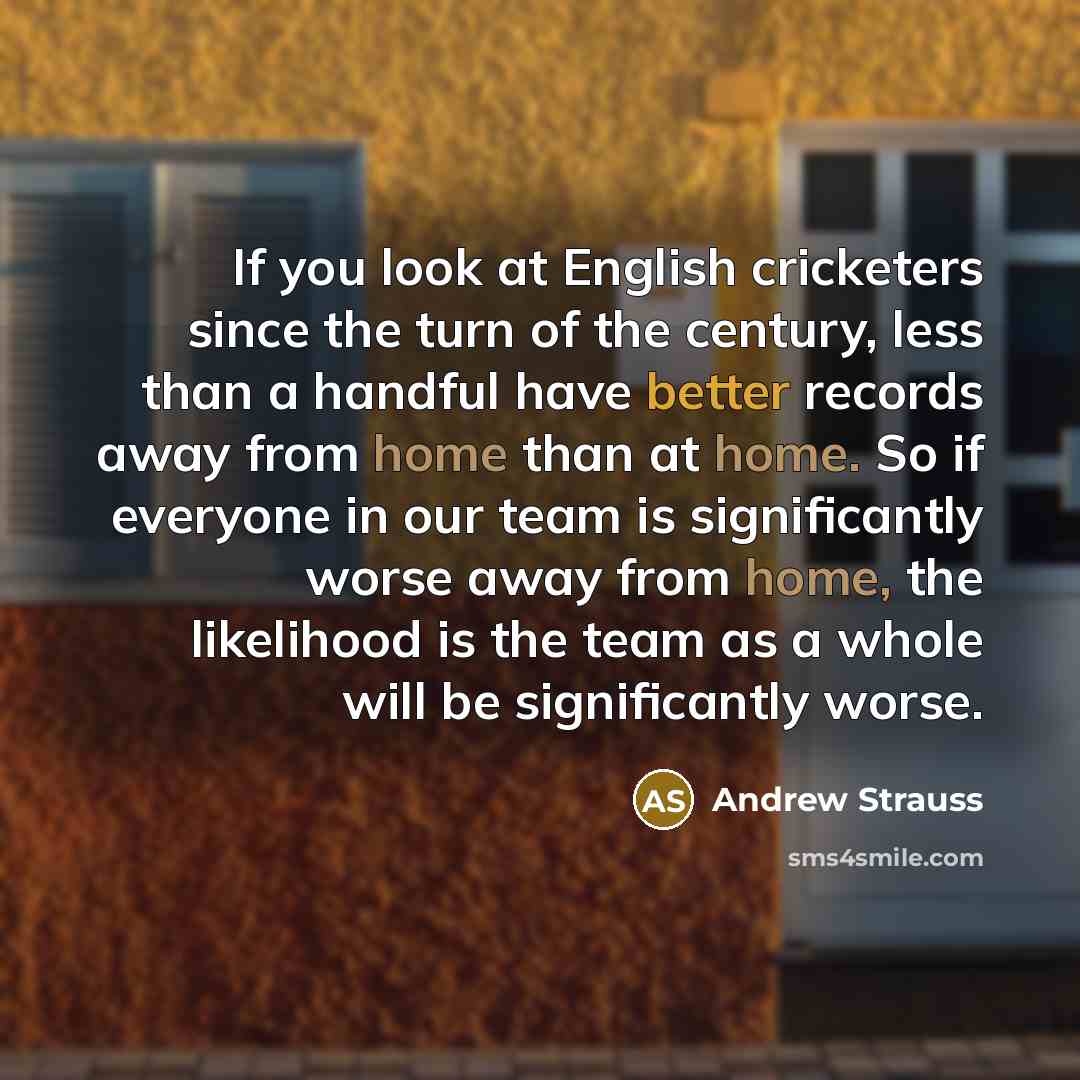 “If you look at English cricketers since the turn of the century, less than a handful have better records away from home than at home. So if everyone in our team is significantly worse away from home, the likelihood is the team as a whole will be significantly worse.” quote by Andrew Strauss
