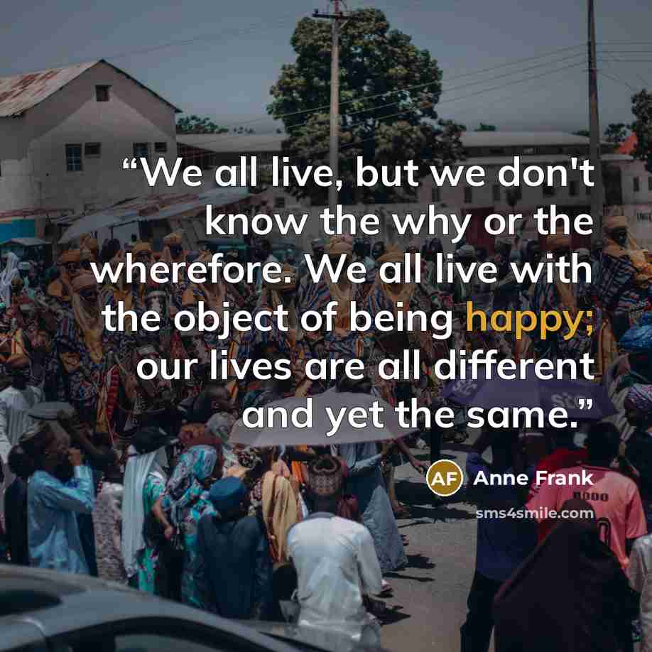 “We all live, but we don't know the why or the wherefore. We all live with the object of being happy; our lives are all different and yet the same.” quote by Anne Frank