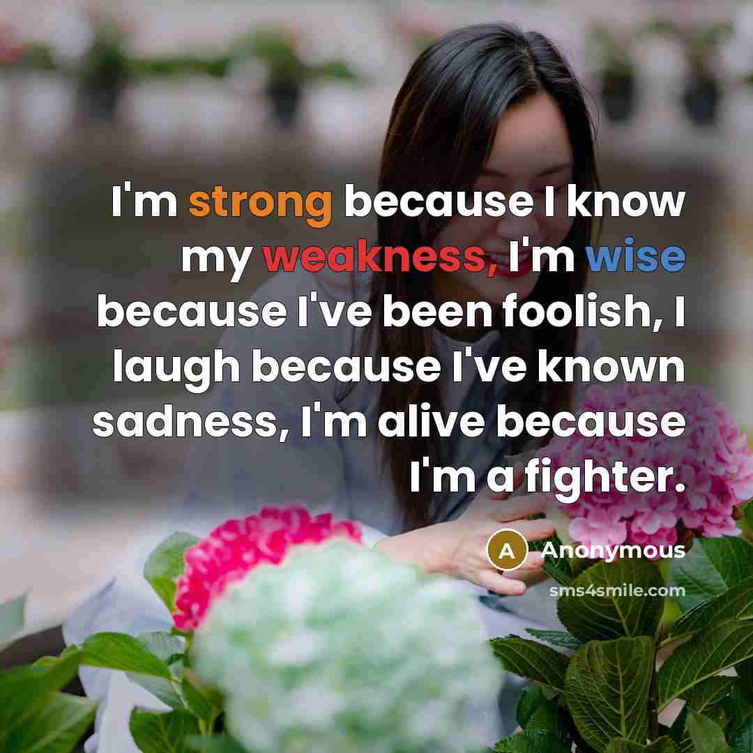 “I'm strong because I know my weakness, I'm wise because I've been foolish, I laugh because I've known sadness, I'm alive because I'm a fighter.” quote by Anonymous