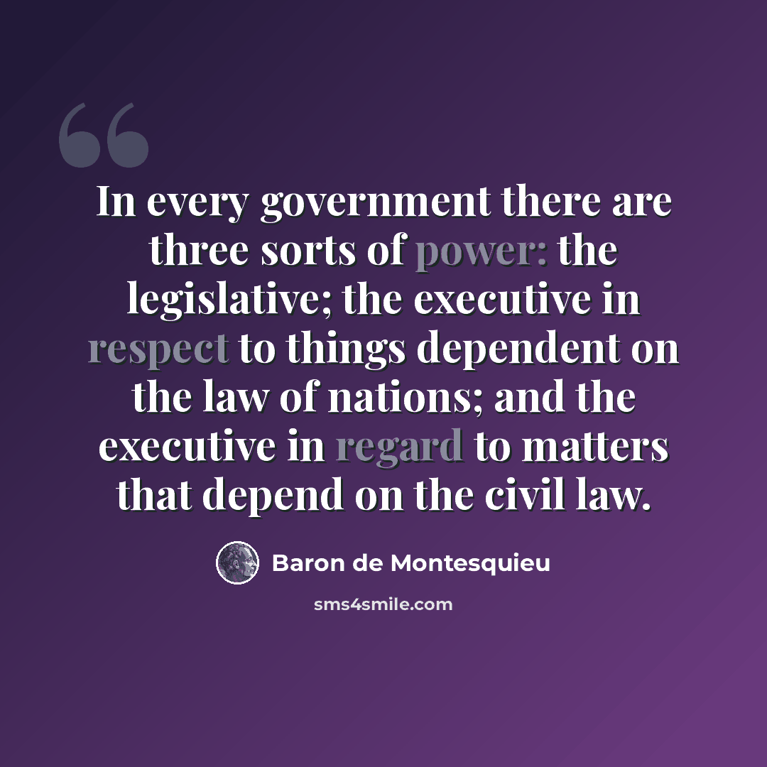 “In every government there are three sorts of power: the legislative; the executive in respect to things dependent on the law of nations; and the executive in regard to matters that depend on the civil law.” quote by Baron de Montesquieu