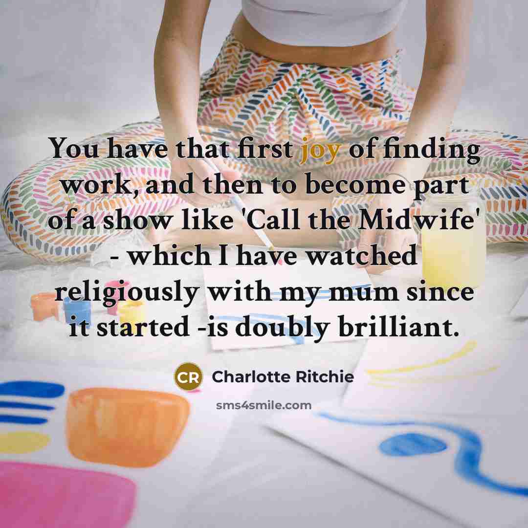 “You have that first joy of finding work, and then to become part of a show like 'Call the Midwife' - which I have watched religiously with my mum since it started -is doubly brilliant.” quote by Charlotte Ritchie