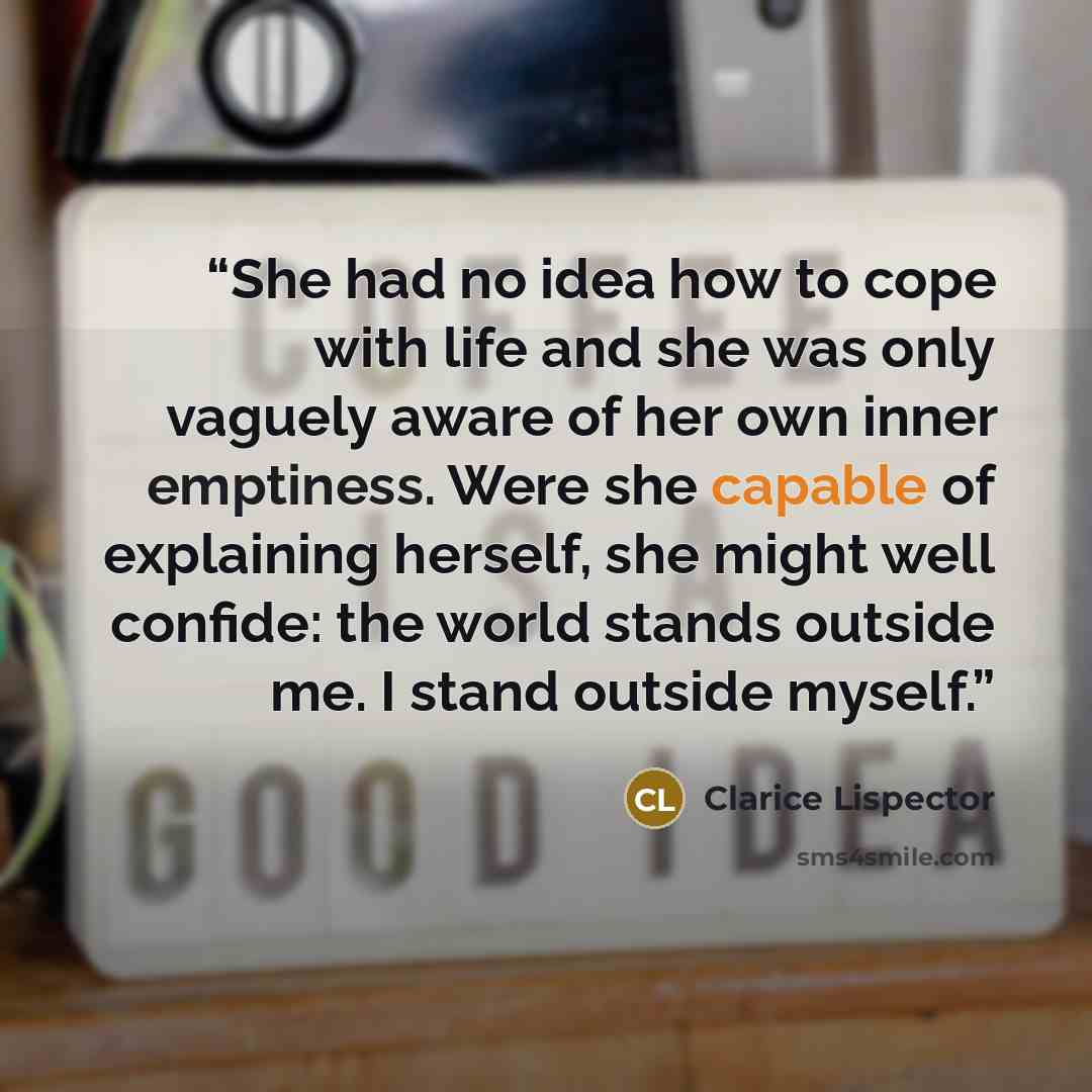 “She had no idea how to cope with life and she was only vaguely aware of her own inner emptiness. Were she capable of explaining herself, she might well confide: the world stands outside me. I stand outside myself.” quote by Clarice Lispector