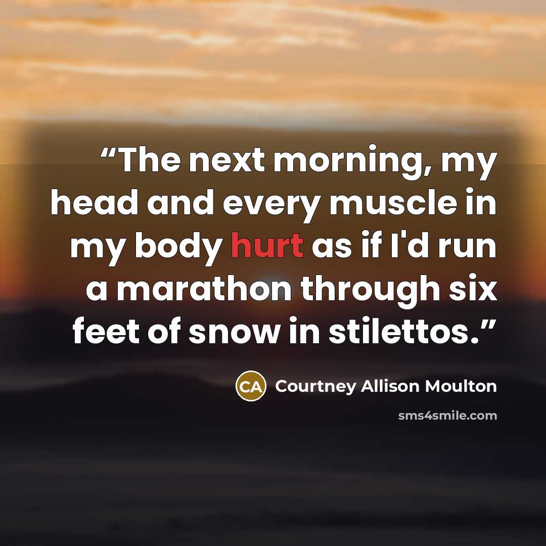 “The next morning, my head and every muscle in my body hurt as if I'd run a marathon through six feet of snow in stilettos.” quote by Courtney Allison Moulton