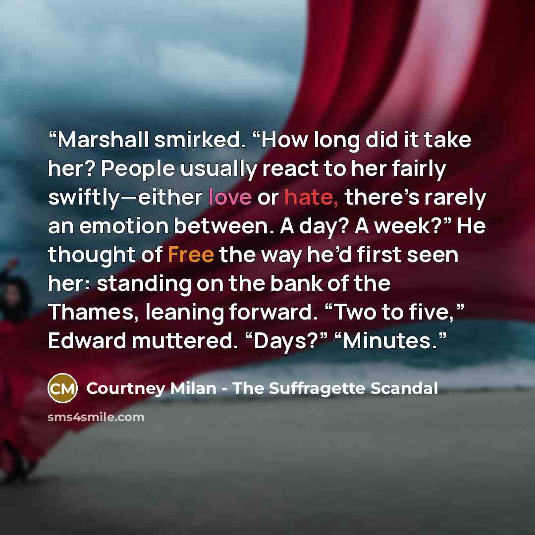 “Marshall smirked. “How long did it take her? People usually react to her fairly swiftly—either love or hate, there’s rarely an emotion between. A day? A week?” He thought of Free the way he’d first seen her: standing on the bank of the Thames, leaning forward. “Two to five,” Edward muttered…” quote by Courtney Milan - The Suffragette Scandal