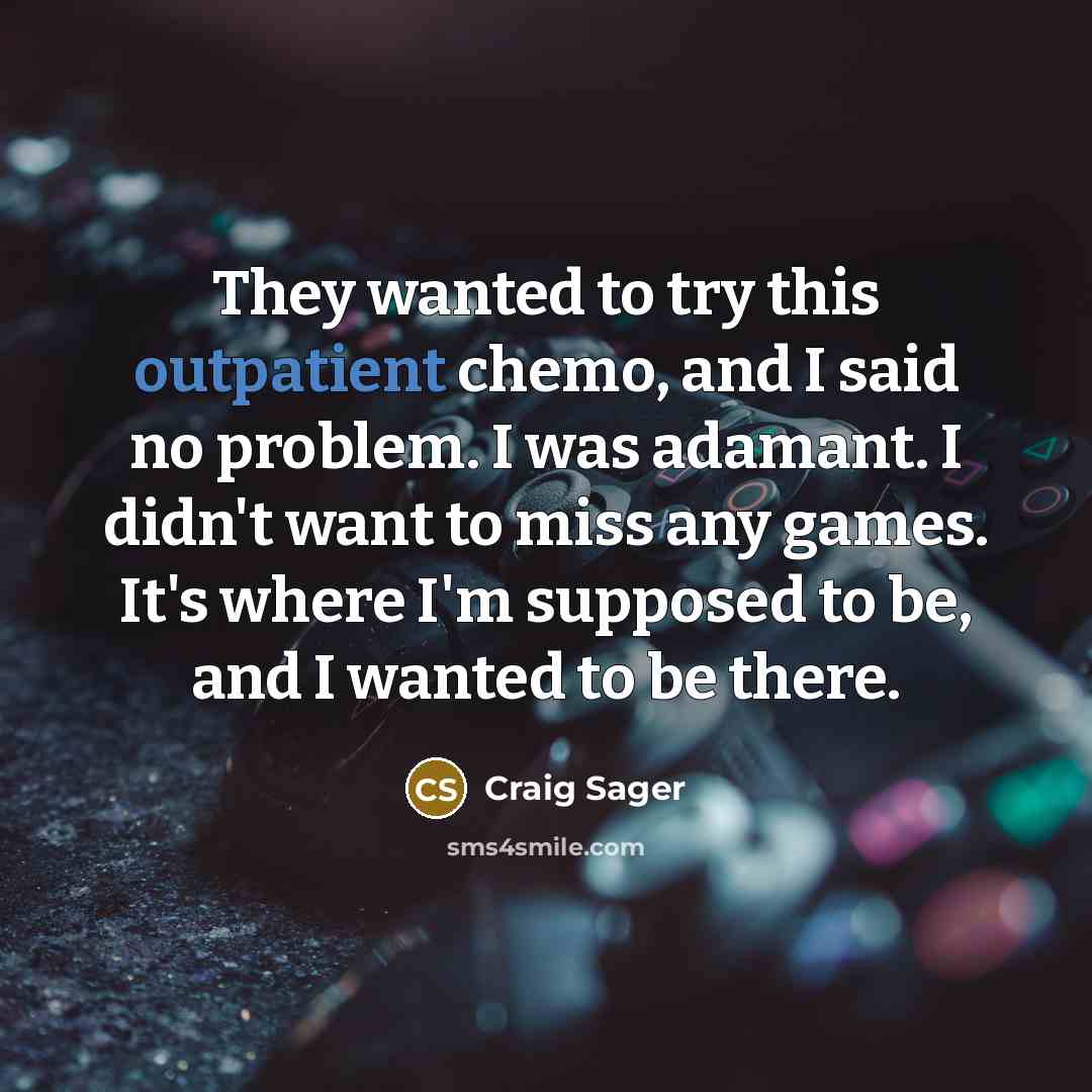 “They wanted to try this outpatient chemo, and I said no problem. I was adamant. I didn't want to miss any games. It's where I'm supposed to be, and I wanted to be there.” quote by Craig Sager