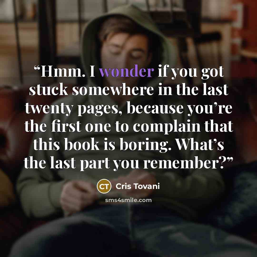 “Hmm. I wonder if you got stuck somewhere in the last twenty pages, because you’re the first one to complain that this book is boring. What’s the last part you remember?” quote by Cris Tovani