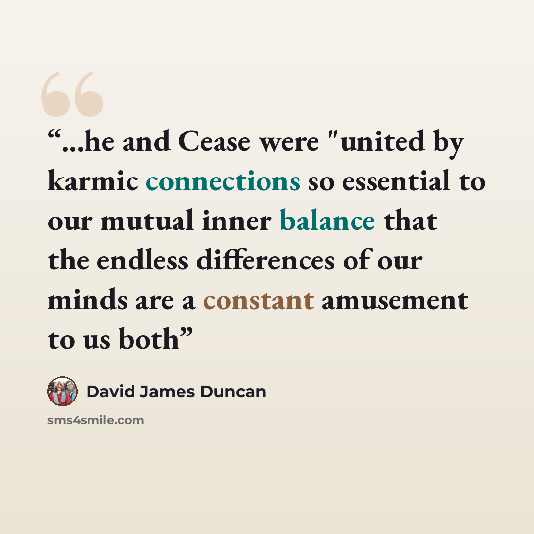 “...he and Cease were "united by karmic connections so essential to our mutual inner balance that the endless differences of our minds are a constant amusement to us both” quote by David James Duncan
