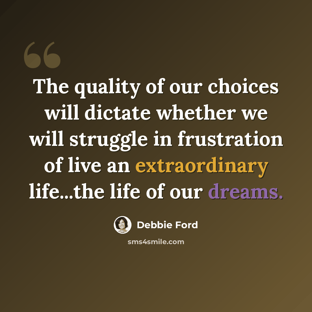 “The quality of our choices will dictate whether we will struggle in frustration of live an extraordinary life...the life of our dreams.” quote by Debbie Ford