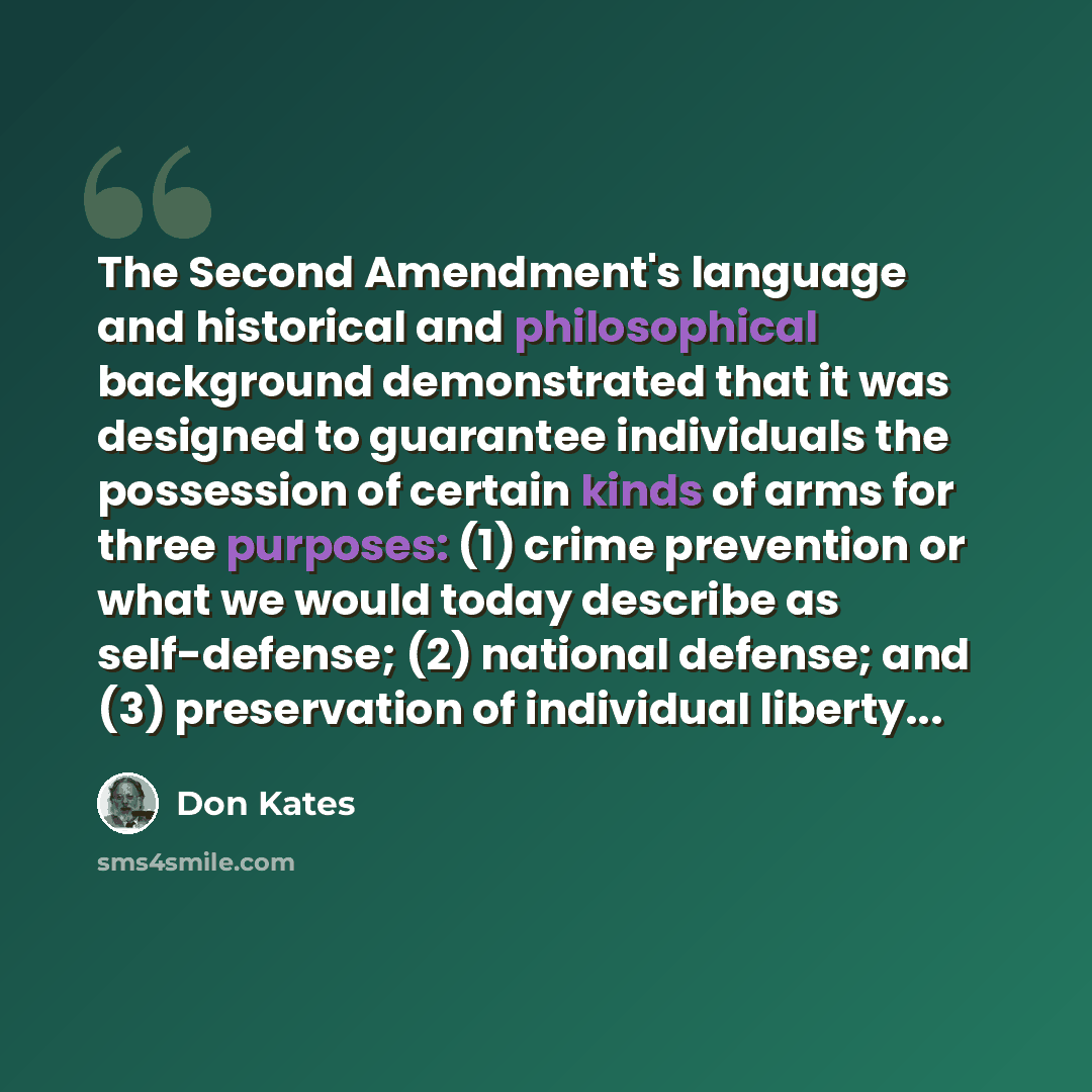 “The Second Amendment's language and historical and philosophical background demonstrated that it was designed to guarantee individuals the possession of certain kinds of arms for three purposes: (1) crime prevention or what we would today describe as self-defense; (2) national defense; and (3)…” quote by Don Kates