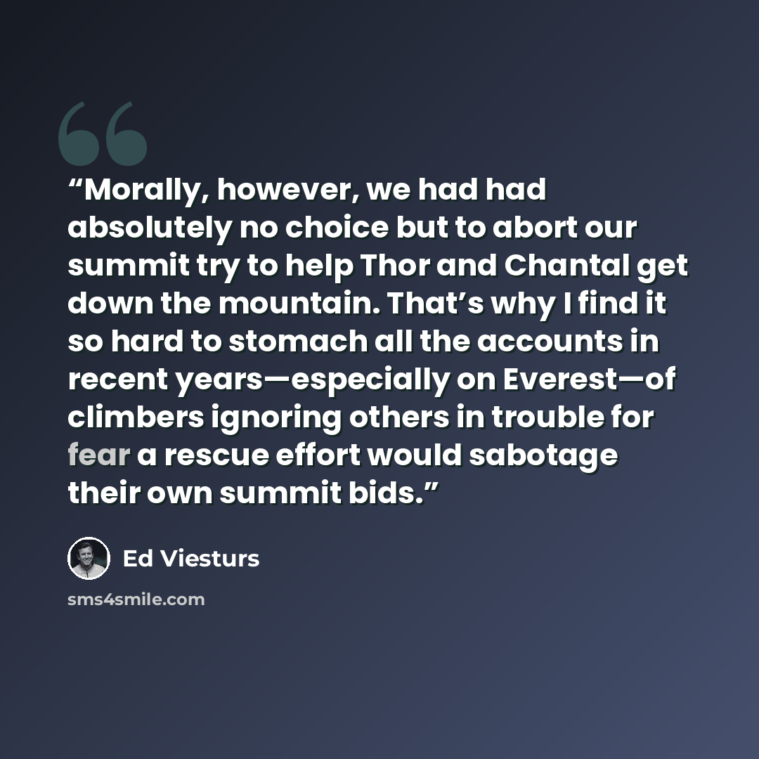 “Morally, however, we had had absolutely no choice but to abort our summit try to help Thor and Chantal get down the mountain. That’s why I find it so hard to stomach all the accounts in recent years—especially on Everest—of climbers ignoring others in trouble for fear a rescue effort would…” quote by Ed Viesturs