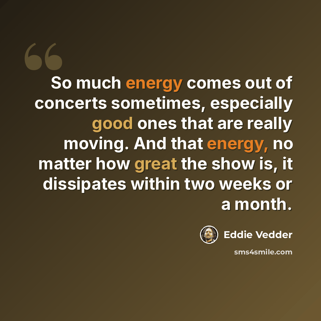 “So much energy comes out of concerts sometimes, especially good ones that are really moving. And that energy, no matter how great the show is, it dissipates within two weeks or a month.” quote by Eddie Vedder