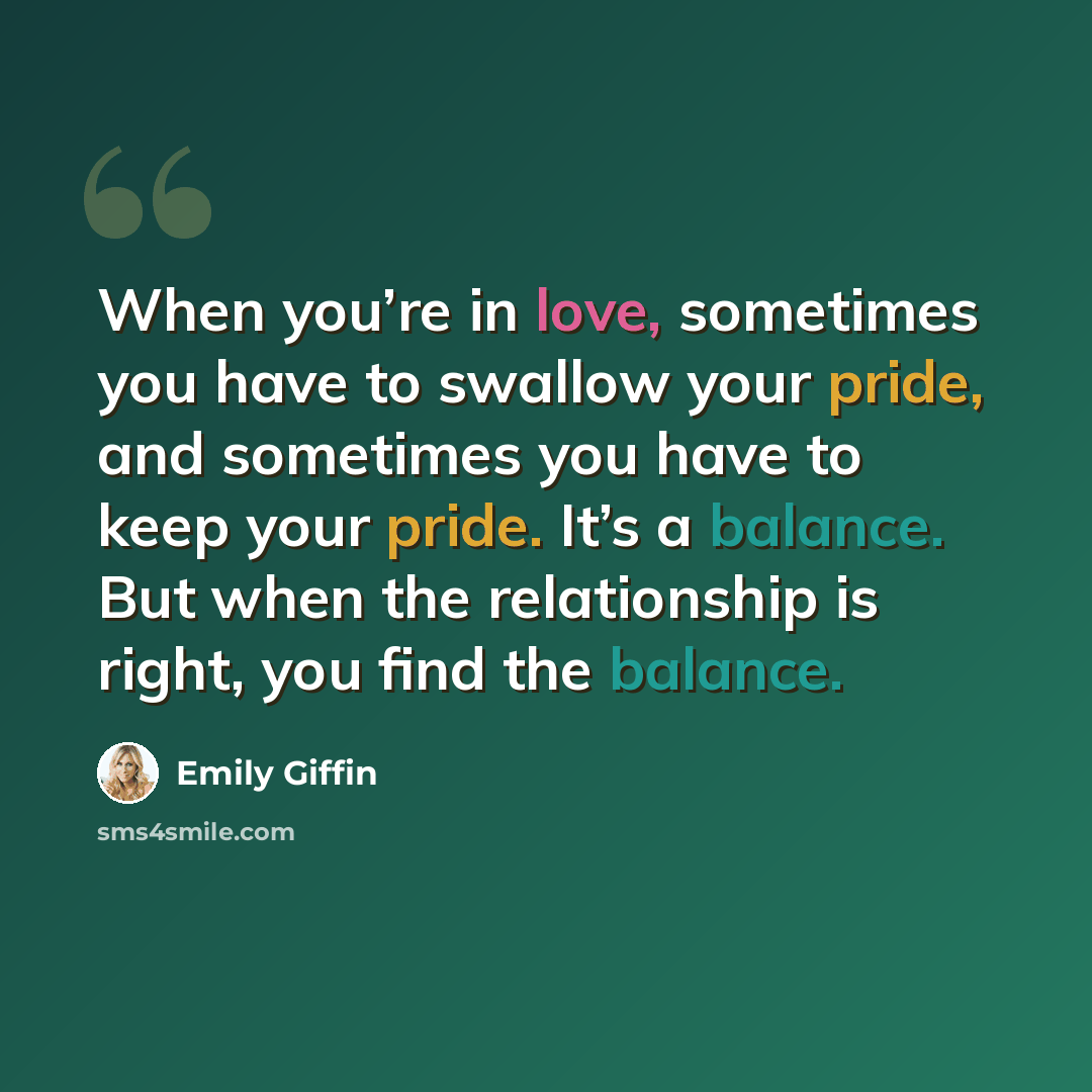 “When you’re in love, sometimes you have to swallow your pride, and sometimes you have to keep your pride. It’s a balance. But when the relationship is right, you find the balance.” quote by Emily Giffin