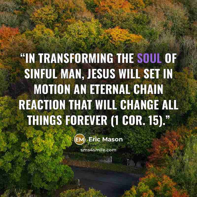 “In transforming the soul of sinful man, Jesus will set in motion an eternal chain reaction that will change all things forever (1 Cor. 15).” quote by Eric Mason