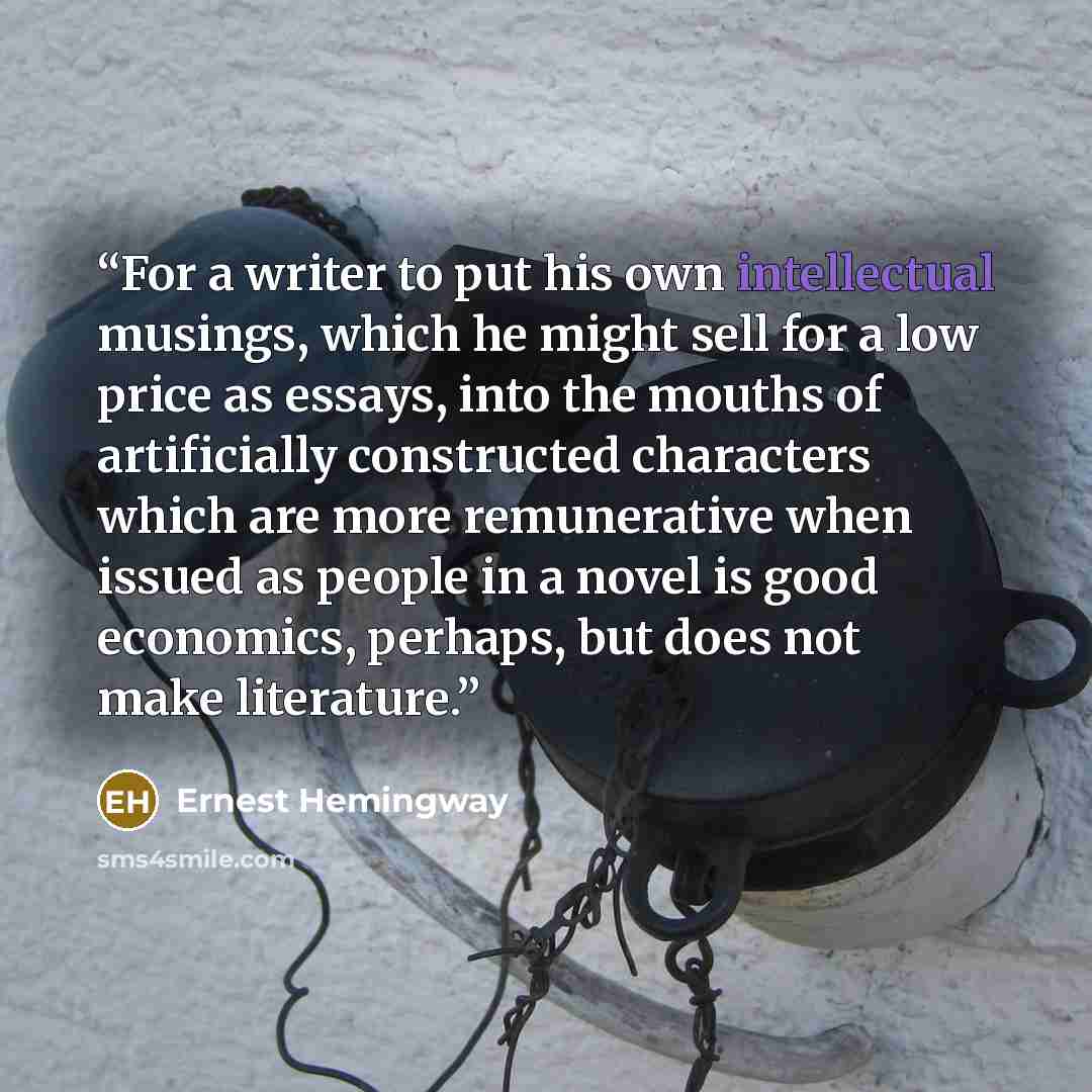 “For a writer to put his own intellectual musings, which he might sell for a low price as essays, into the mouths of artificially constructed characters which are more remunerative when issued as people in a novel is good economics, perhaps, but does not make literature.” quote by Ernest Hemingway