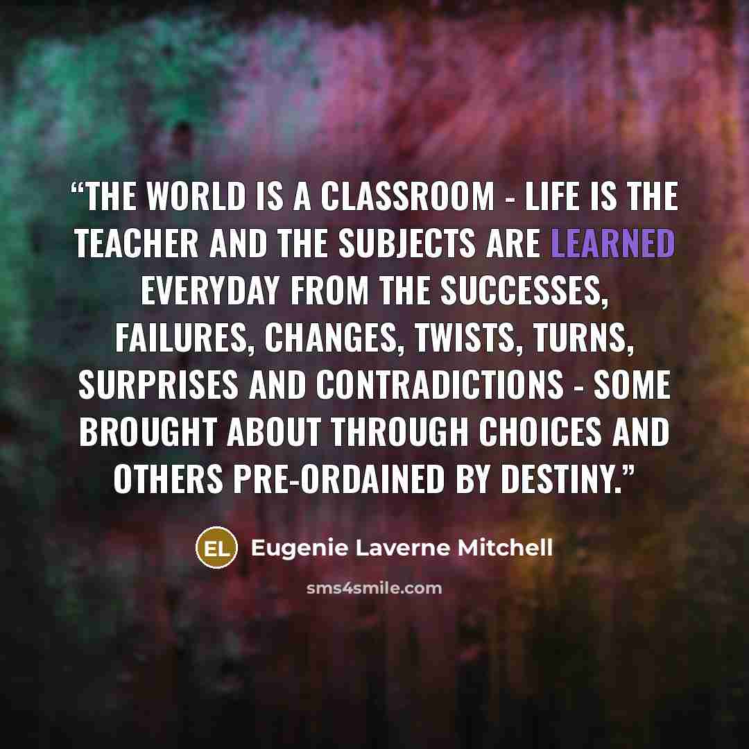 “The world is a classroom - life is the teacher and the subjects are learned everyday from the successes, failures, changes, twists, turns, surprises and contradictions - some brought about through choices and others pre-ordained by destiny.” quote by Eugenie Laverne Mitchell