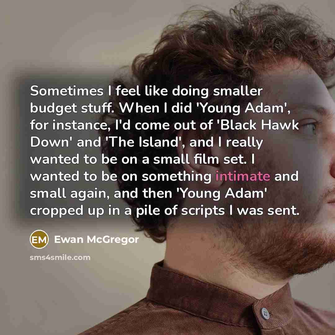 “Sometimes I feel like doing smaller budget stuff. When I did 'Young Adam', for instance, I'd come out of 'Black Hawk Down' and 'The Island', and I really wanted to be on a small film set. I wanted to be on something intimate and small again, and then 'Young Adam' cropped up in a pile of scripts I…” quote by Ewan McGregor