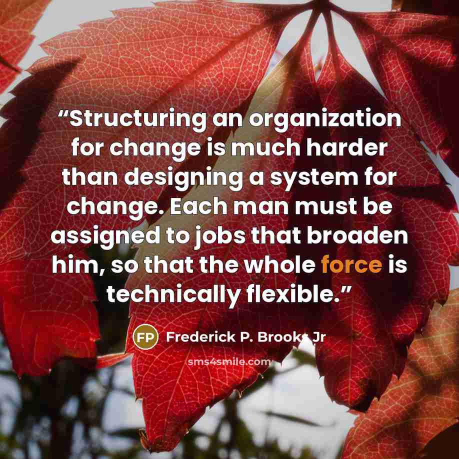 “Structuring an organization for change is much harder than designing a system for change. Each man must be assigned to jobs that broaden him, so that the whole force is technically flexible.” quote by Frederick P. Brooks Jr