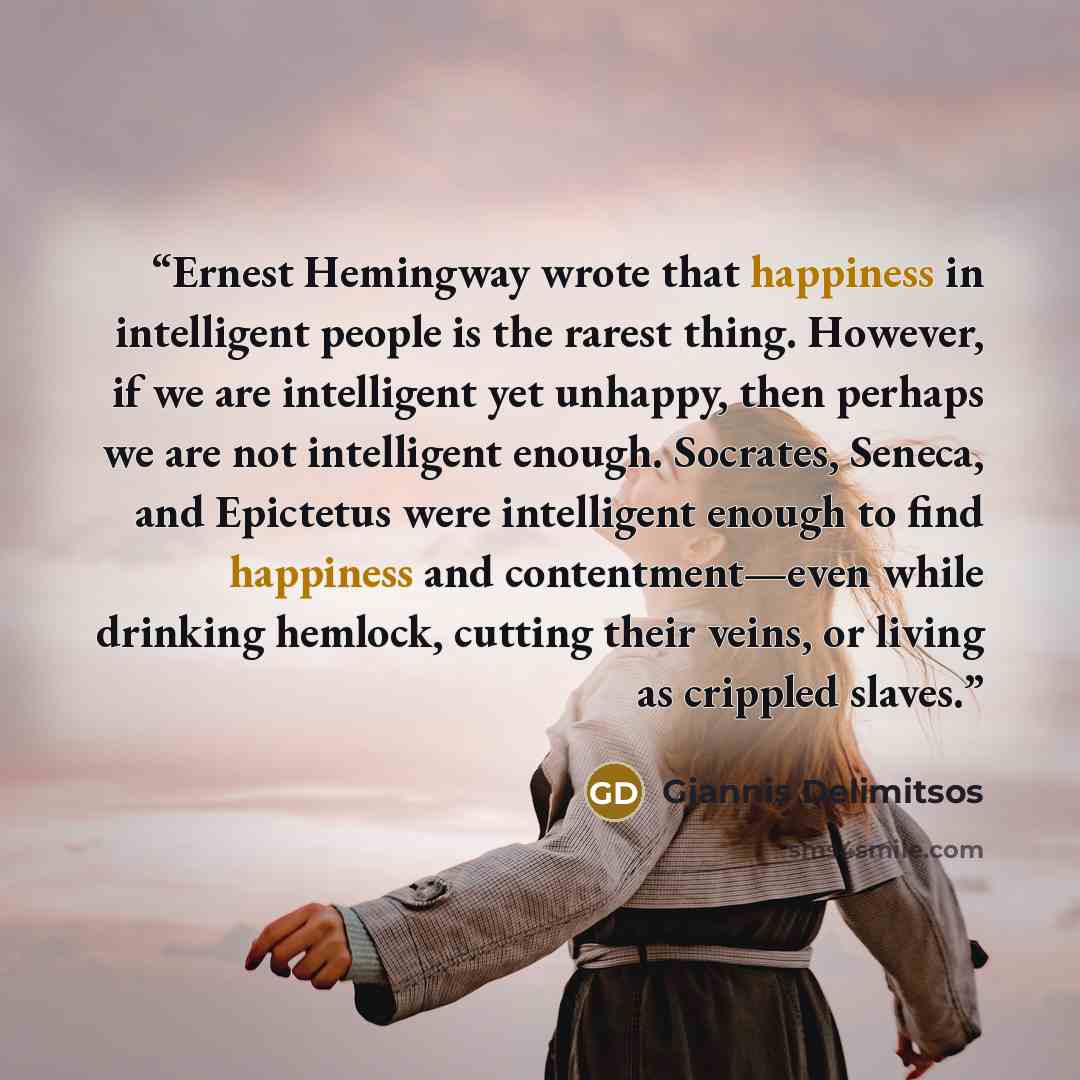 “Ernest Hemingway wrote that happiness in intelligent people is the rarest thing. However, if we are intelligent yet unhappy, then perhaps we are not intelligent enough. Socrates, Seneca, and Epictetus were intelligent enough to find happiness and contentment—even while drinking hemlock, cutting…” quote by Giannis Delimitsos