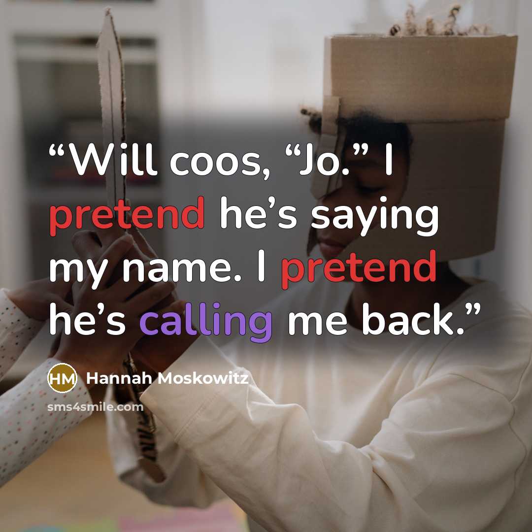 “Will coos, “Jo.” I pretend he’s saying my name. I pretend he’s calling me back.” quote by Hannah Moskowitz