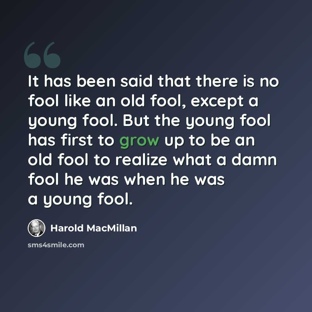 “It has been said that there is no fool like an old fool, except a young fool. But the young fool has first to grow up to be an old fool to realize what a damn fool he was when he was a young fool.” quote by Harold MacMillan