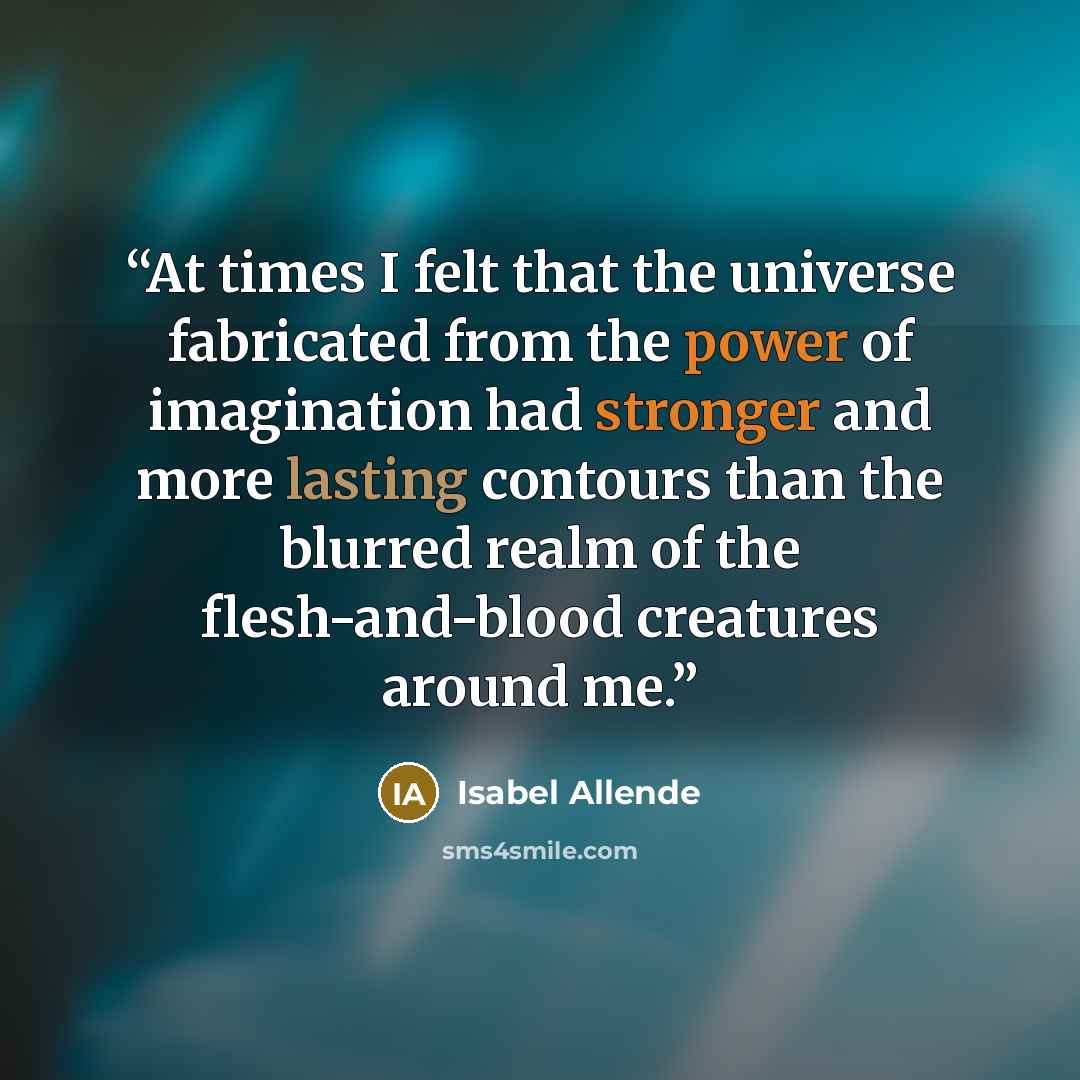 “At times I felt that the universe fabricated from the power of imagination had stronger and more lasting contours than the blurred realm of the flesh-and-blood creatures around me.” quote by Isabel Allende
