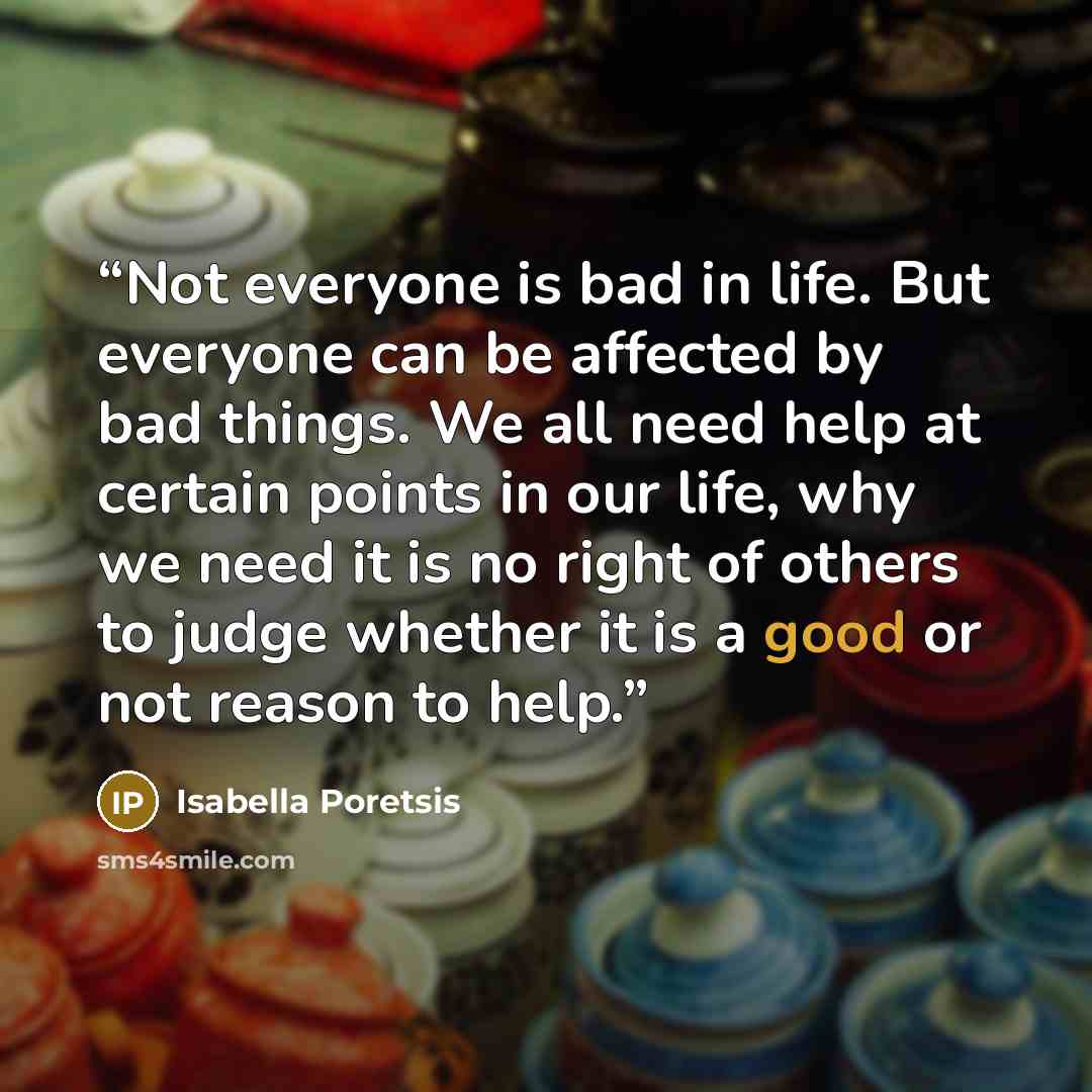 “Not everyone is bad in life. But everyone can be affected by bad things. We all need help at certain points in our life, why we need it is no right of others to judge whether it is a good or not reason to help.” quote by Isabella Poretsis