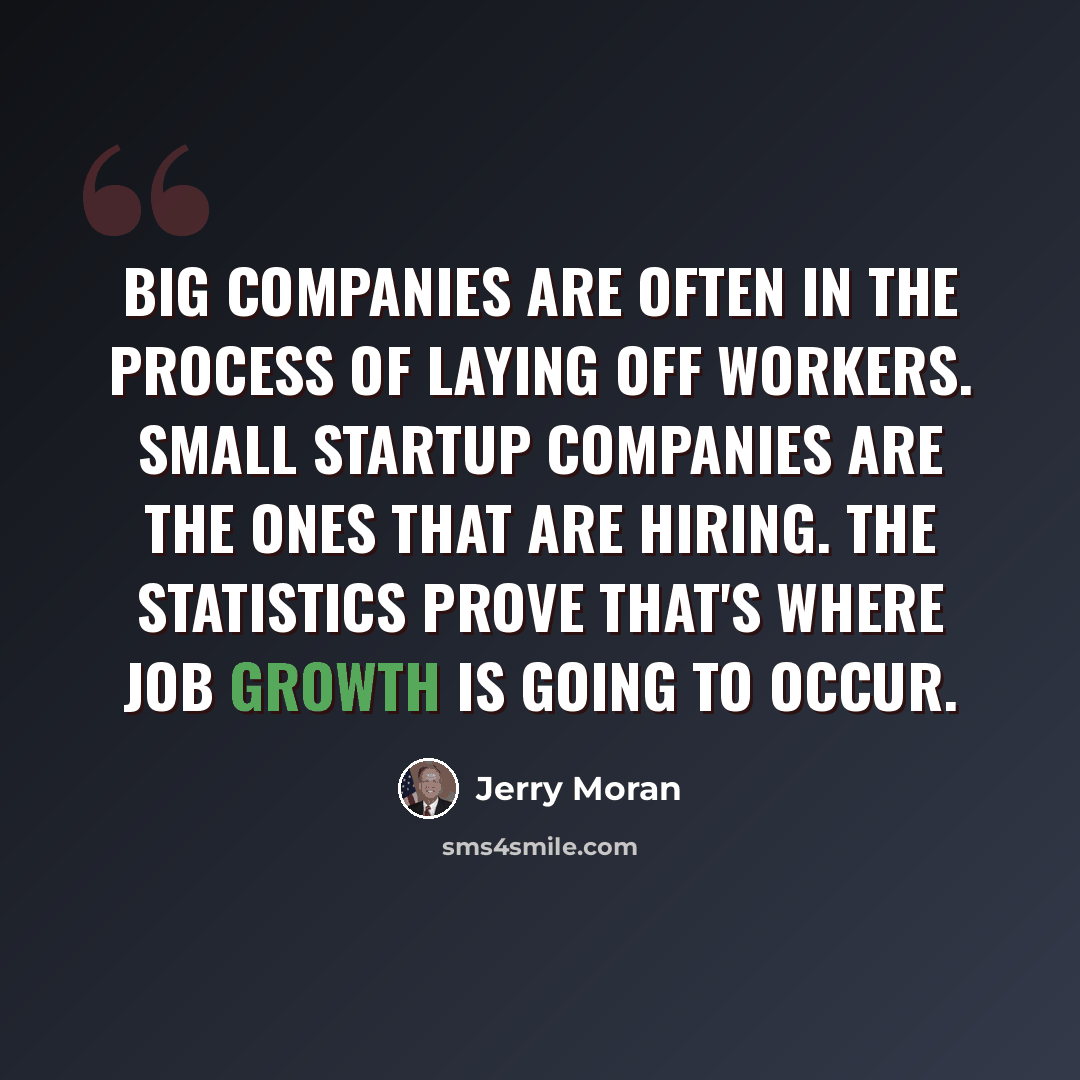 “Big companies are often in the process of laying off workers. Small startup companies are the ones that are hiring. The statistics prove that's where job growth is going to occur.” quote by Jerry Moran
