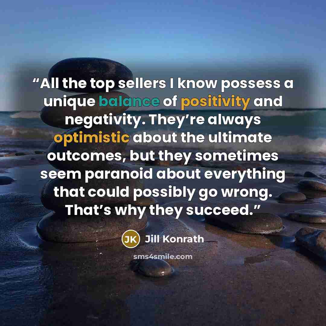 “All the top sellers I know possess a unique balance of positivity and negativity. They’re always optimistic about the ultimate outcomes, but they sometimes seem paranoid about everything that could possibly go wrong. That’s why they succeed.” quote by Jill Konrath