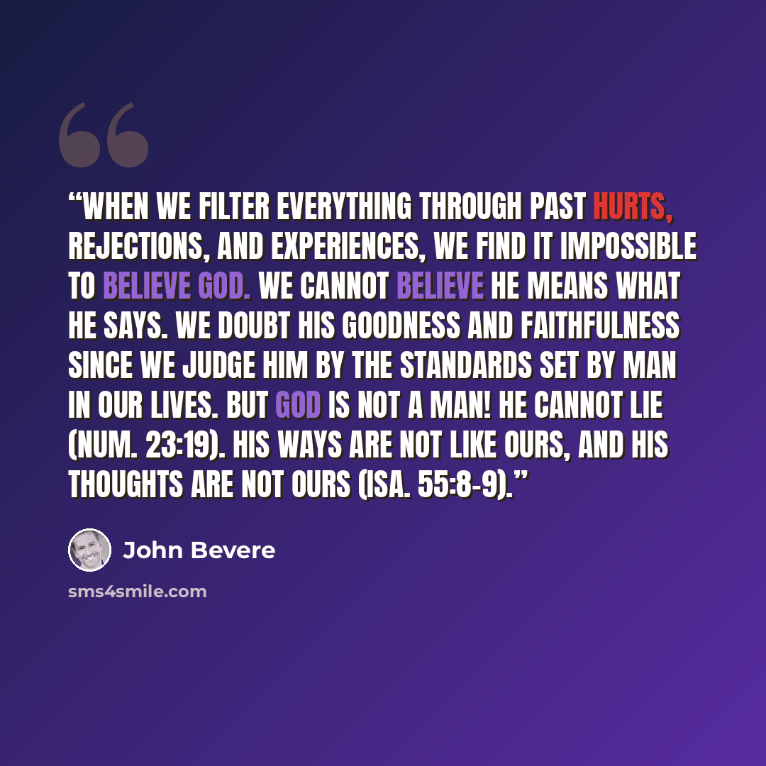 “When we filter everything through past hurts, rejections, and experiences, we find it impossible to believe God. We cannot believe He means what He says. We doubt His goodness and faithfulness since we judge Him by the standards set by man in our lives. But God is not a man! He cannot lie (Num…” quote by John Bevere