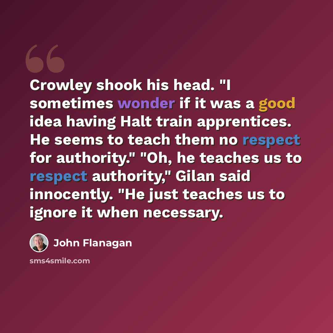 “Crowley shook his head. "I sometimes wonder if it was a good idea having Halt train apprentices. He seems to teach them no respect for authority." "Oh, he teaches us to respect authority," Gilan said innocently. "He just teaches us to ignore it when necessary.” quote by John Flanagan