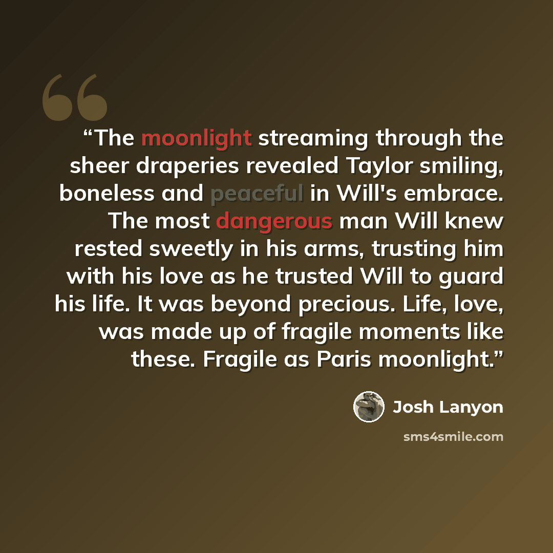 “The moonlight streaming through the sheer draperies revealed Taylor smiling, boneless and peaceful in Will's embrace. The most dangerous man Will knew rested sweetly in his arms, trusting him with his love as he trusted Will to guard his life. It was beyond precious. Life, love, was made up of…” quote by Josh Lanyon