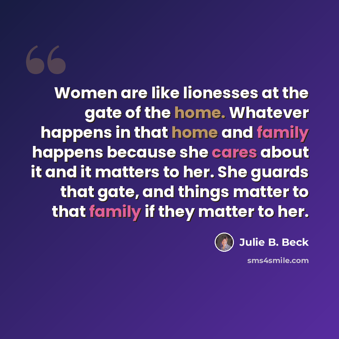 “Women are like lionesses at the gate of the home. Whatever happens in that home and family happens because she cares about it and it matters to her. She guards that gate, and things matter to that family if they matter to her.” quote by Julie B. Beck