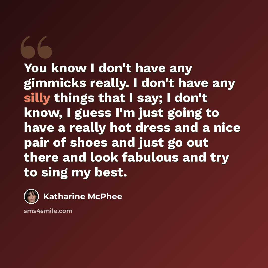 “You know I don't have any gimmicks really. I don't have any silly things that I say; I don't know, I guess I'm just going to have a really hot dress and a nice pair of shoes and just go out there and look fabulous and try to sing my best.” quote by Katharine McPhee