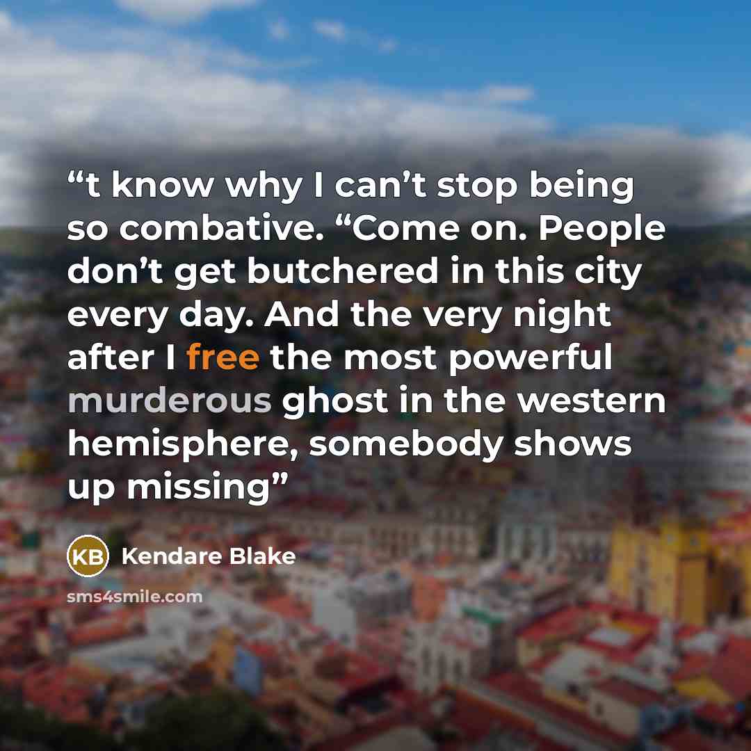 “t know why I can’t stop being so combative. “Come on. People don’t get butchered in this city every day. And the very night after I free the most powerful murderous ghost in the western hemisphere, somebody shows up missing” quote by Kendare Blake