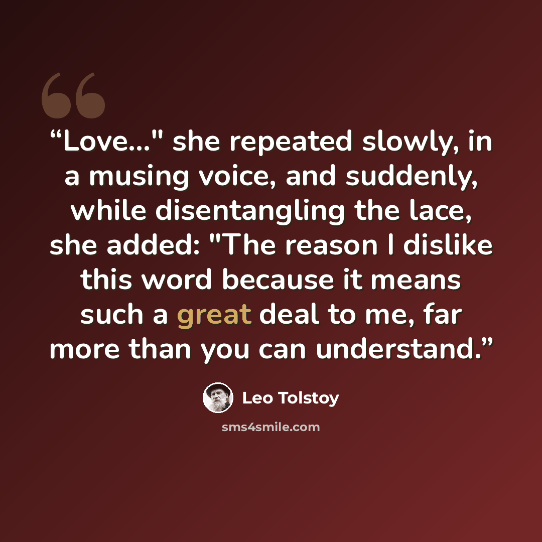 “Love..." she repeated slowly, in a musing voice, and suddenly, while disentangling the lace, she added: "The reason I dislike this word because it means such a great deal to me, far more than you can understand.” quote by Leo Tolstoy