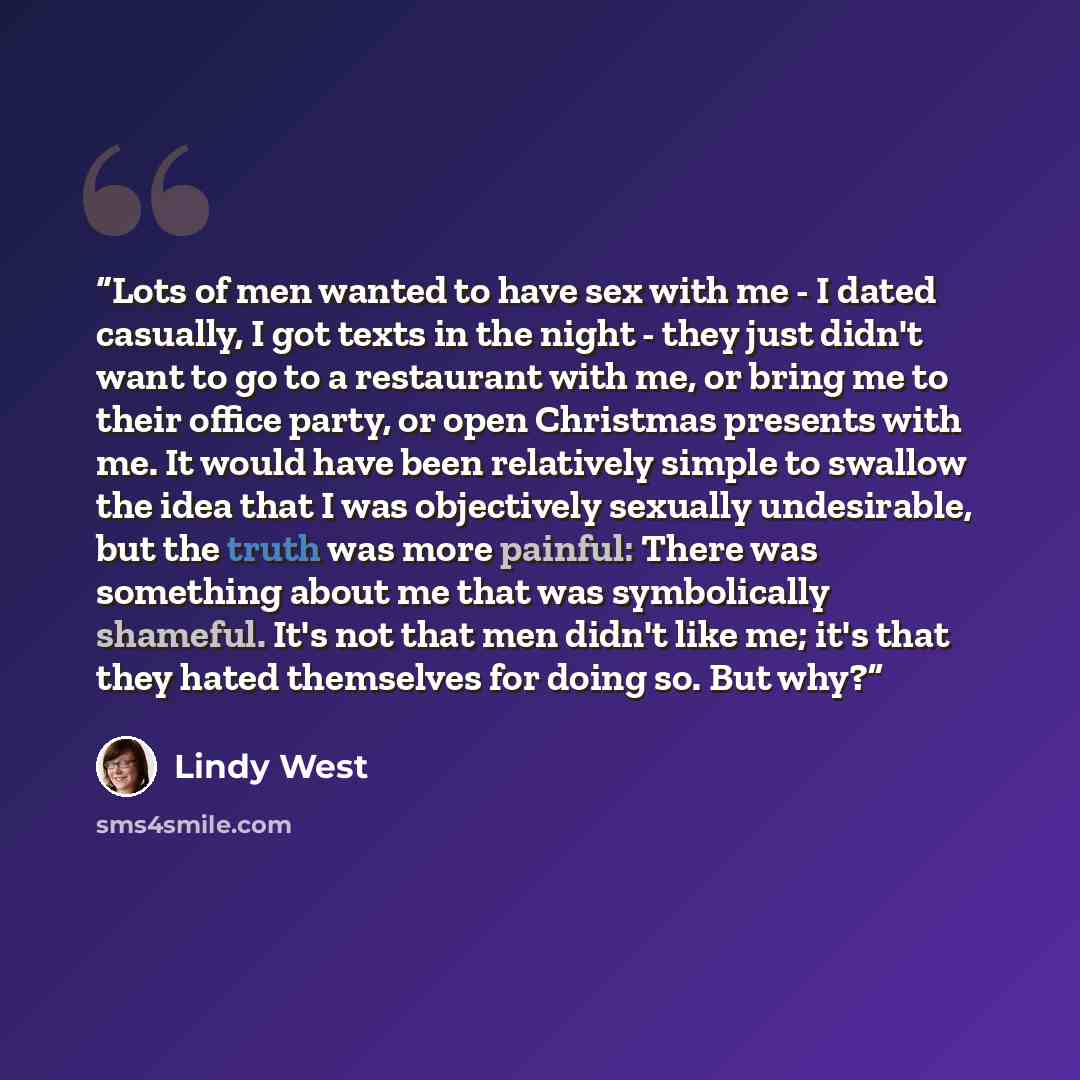 “Lots of men wanted to have sex with me - I dated casually, I got texts in the night - they just didn't want to go to a restaurant with me, or bring me to their office party, or open Christmas presents with me. It would have been relatively simple to swallow the idea that I was objectively sexually…” quote by Lindy West