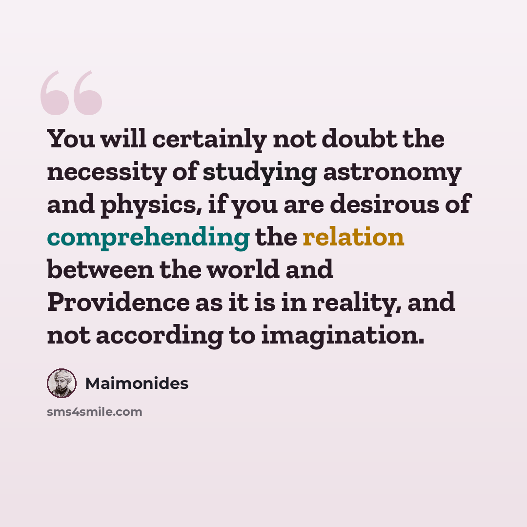“You will certainly not doubt the necessity of studying astronomy and physics, if you are desirous of comprehending the relation between the world and Providence as it is in reality, and not according to imagination.” quote by Maimonides