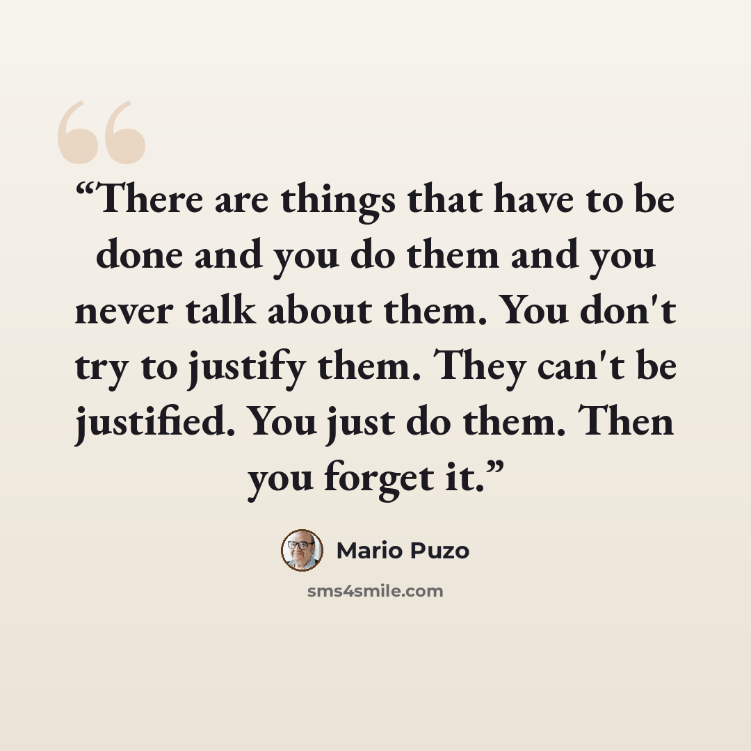 “There are things that have to be done and you do them and you never talk about them. You don't try to justify them. They can't be justified. You just do them. Then you forget it.” quote by Mario Puzo