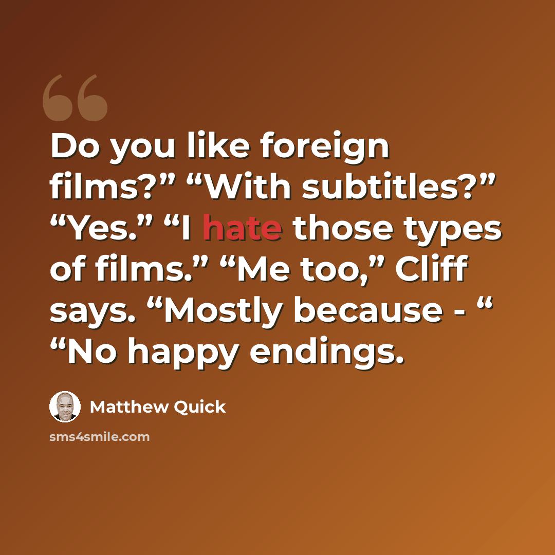 “Do you like foreign films?” “With subtitles?” “Yes.” “I hate those types of films.” “Me too,” Cliff says. “Mostly because - “ “No happy endings.” quote by Matthew Quick