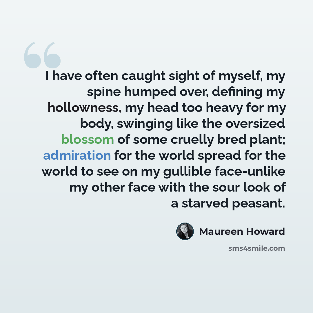 “I have often caught sight of myself, my spine humped over, defining my hollowness, my head too heavy for my body, swinging like the oversized blossom of some cruelly bred plant; admiration for the world spread for the world to see on my gullible face-unlike my other face with the sour look of a…” quote by Maureen Howard
