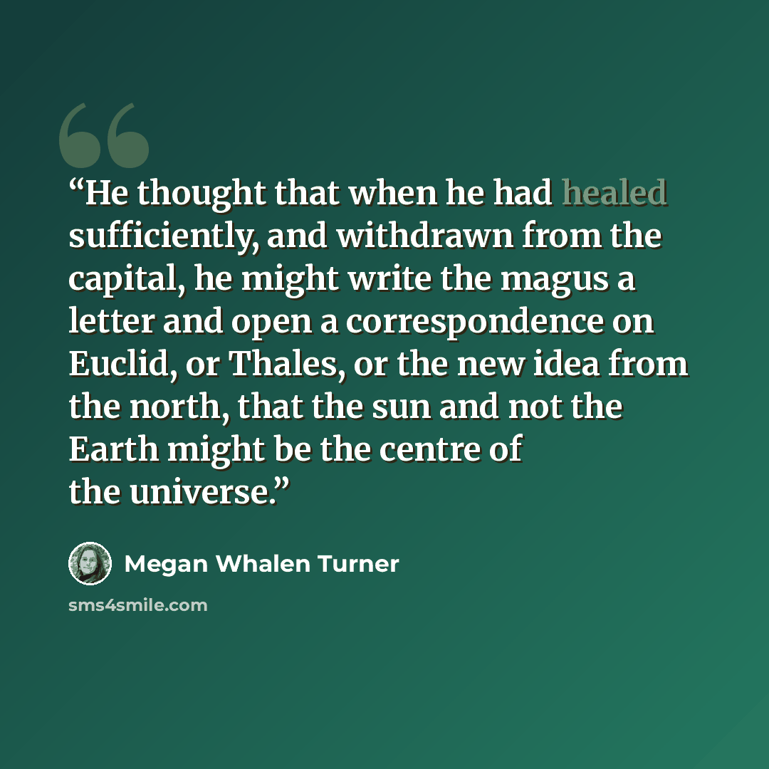 “He thought that when he had healed sufficiently, and withdrawn from the capital, he might write the magus a letter and open a correspondence on Euclid, or Thales, or the new idea from the north, that the sun and not the Earth might be the centre of the universe.” quote by Megan Whalen Turner